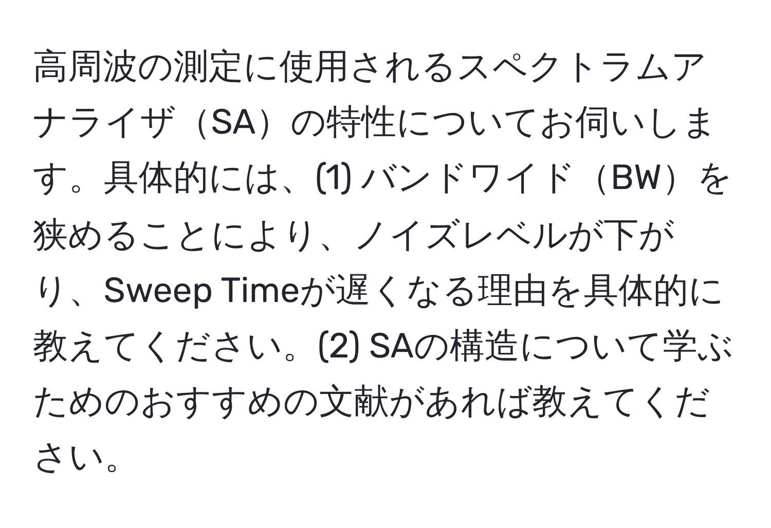 高周波の測定に使用されるスペクトラムアナライザSAの特性についてお伺いします。具体的には、(1) バンドワイドBWを狭めることにより、ノイズレベルが下がり、Sweep Timeが遅くなる理由を具体的に教えてください。(2) SAの構造について学ぶためのおすすめの文献があれば教えてください。