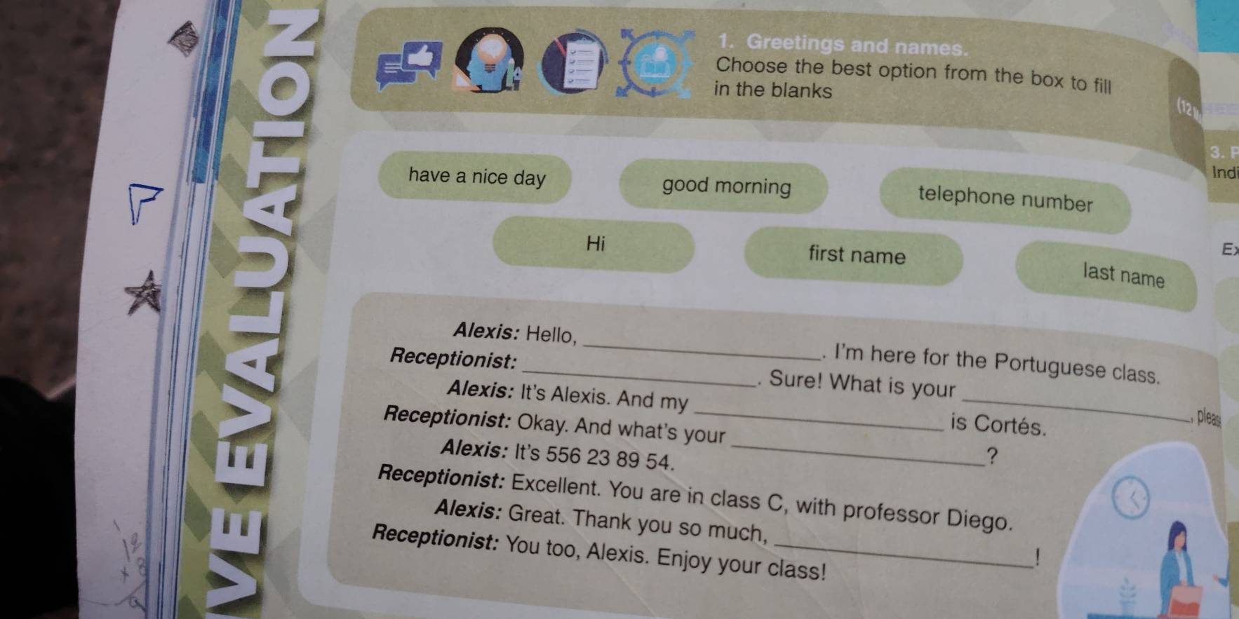 Greetings and names 
Choose the best option from the box to fill 
in the blanks 
Ind 
have a nice day good morning 
telephone number 
Hi first name 
E 
last name 
Alexis: Hello, _. I'm here for the Portuguese class. 
Receptionist: _. Sure! What is your 
Alexis: It's Alexis. And my is Cortés. 
, pleas 
Receptionist: Okay. And what's your _? 
Alexis: It's 556 23 89 54. 
Receptionist: Excellent. You are in class C, with professor Diego. 
Alexis: Great. Thank you so much, 
Receptionist: You too, Alexis. Enjoy your class! 
1