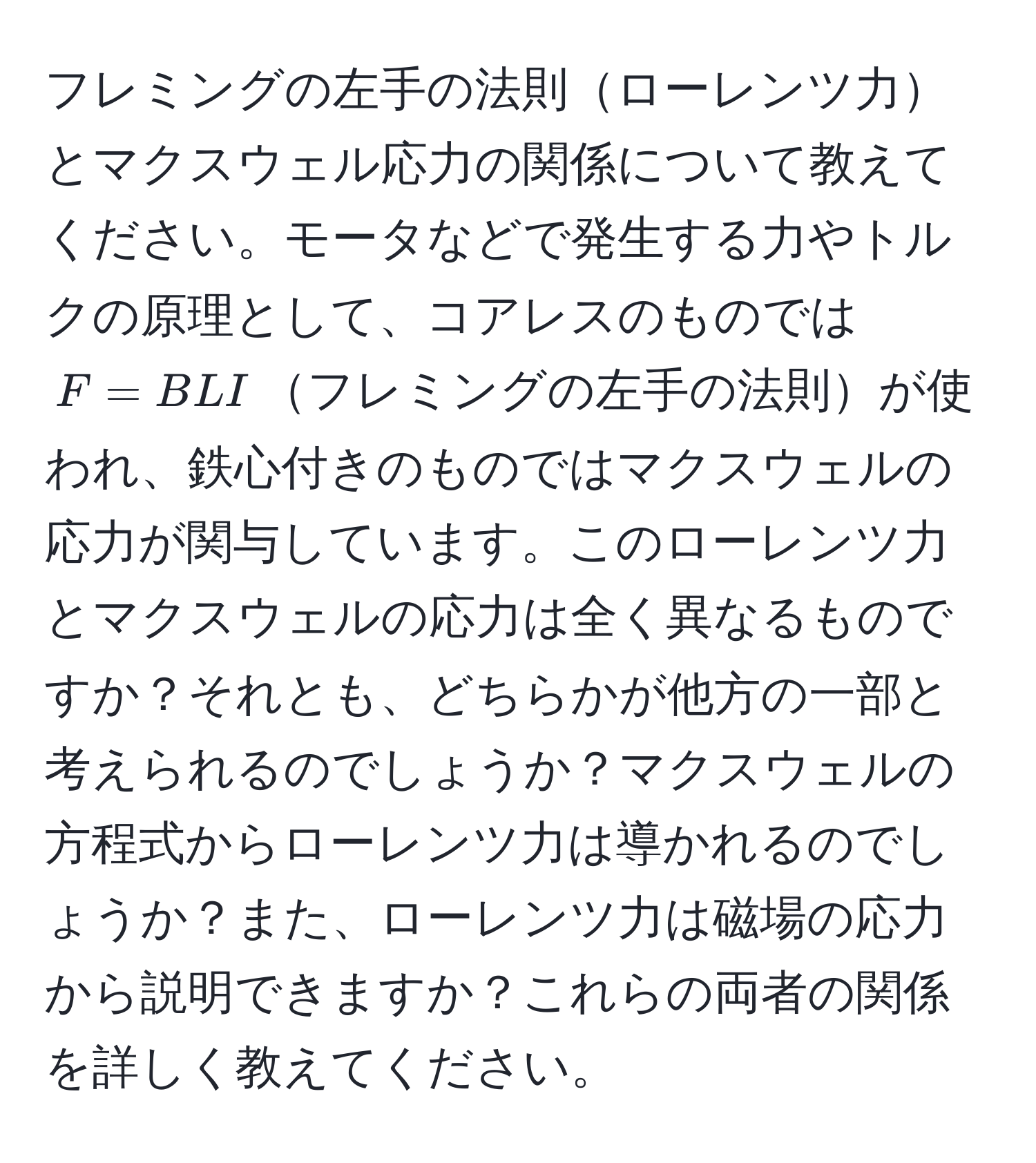 フレミングの左手の法則ローレンツ力とマクスウェル応力の関係について教えてください。モータなどで発生する力やトルクの原理として、コアレスのものでは ( F = BLI )フレミングの左手の法則が使われ、鉄心付きのものではマクスウェルの応力が関与しています。このローレンツ力とマクスウェルの応力は全く異なるものですか？それとも、どちらかが他方の一部と考えられるのでしょうか？マクスウェルの方程式からローレンツ力は導かれるのでしょうか？また、ローレンツ力は磁場の応力から説明できますか？これらの両者の関係を詳しく教えてください。