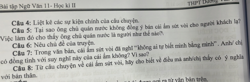 Bài tập Ngữ Văn 11- Học kì II 
THPT Dường 
Câu 4: Liệt kê các sự kiện chính của câu chuyện. 
Câu 5: Tại sao ông chủ quán nước không đồng ý bán cái ấm sứt vòi cho người khách lạ? 
Việc làm đó cho thấy ông chủ quán nước là người như thế nào? 
Câu 6: Nêu chủ đề của truyện. 
Câu 7: Trong văn bản, cái ấm sứt vòi đã nghĩ “không ai tự biết mình bằng mình”. Anh/ chị 
có đồng tình với suy nghĩ này của cái ẩm không? Vì sao? 
Câu 8: Từ câu chuyện về cái ấm sứt vòi, hãy cho biết về điều mà anh/chị thấy có ý nghĩa 
với bản thân. 
g ợ i ra từ văn bản trên.