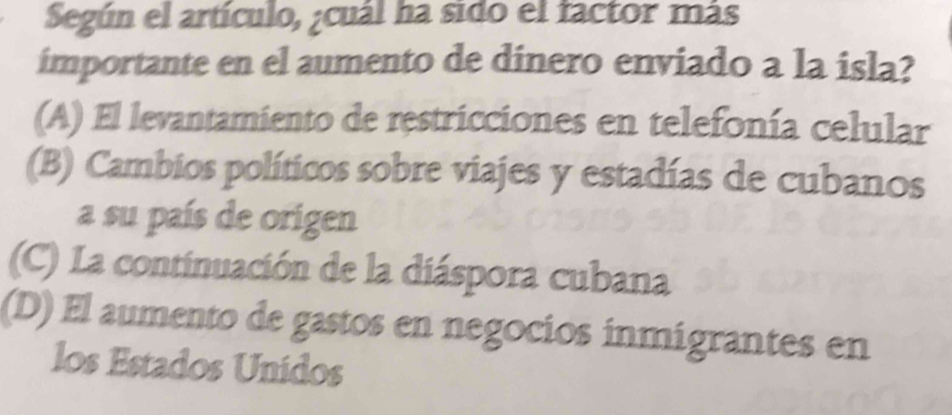 Según el artículo, ¿cuál ha sido el factor más
importante en el aumento de dinero enviado a la isla?
(A) El levantamiento de restricciones en telefonía celular
(B) Cambios políticos sobre viajes y estadías de cubanos
a su país de origen
(C) La continuación de la diáspora cubana
(D) El aumento de gastos en negocios inmigrantes en
los Estados Unidos