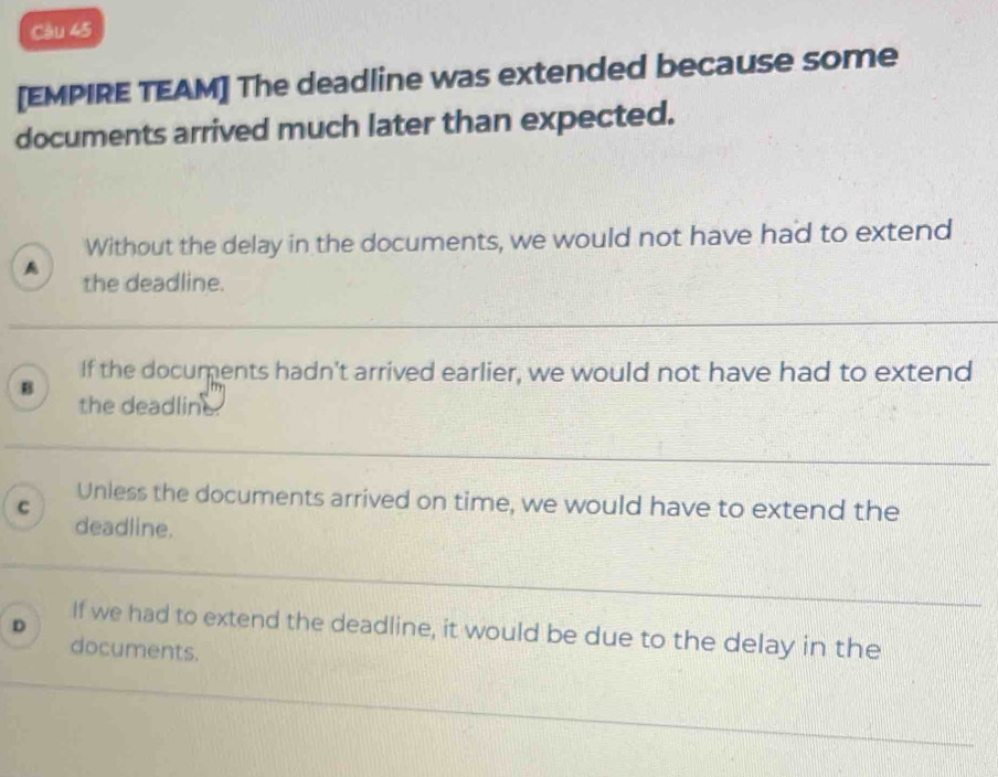 [EMPIRE TEAM] The deadline was extended because some
documents arrived much later than expected.
Without the delay in the documents, we would not have had to extend
A the deadline.
If the documents hadn't arrived earlier, we would not have had to extend
B
the deadline.
C
Unless the documents arrived on time, we would have to extend the
deadline.
D
If we had to extend the deadline, it would be due to the delay in the
documents.