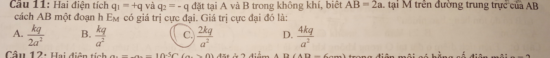 Câầu 11: Hai điện tích q_1=+q và q_2=-q đặt tại A và B trong không khí, biết AB=2a.. tại M trên đường trung trực của AB
cách AB một đoạn h E_1 M có giá trị cực đại. Giá trị cực đại đó là:
A.  kq/2a^2   kq/a^2   2kq/a^2   4kq/a^2 
B.
C.
D.
Câu 12: Hai điện tích _  1-5∩ (a>0. 2 diể m