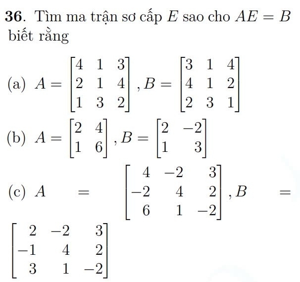 Tìm ma trận sơ cấp E sao cho AE=B
biết rằng 
(a) A=beginbmatrix 4&1&3 2&1&4 1&3&2endbmatrix , B=beginbmatrix 3&1&4 4&1&2 2&3&1endbmatrix
(b) A=beginbmatrix 2&4 1&6endbmatrix , B=beginbmatrix 2&-2 1&3endbmatrix
(c) A=beginbmatrix 4&-2&3 -2&4&2 6&1&-2endbmatrix , B=
beginbmatrix 2&-2&3 -1&4&2 3&1&-2endbmatrix