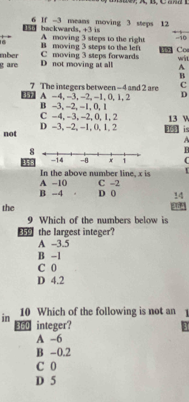 If -3 means moving 3 steps 12
356 backwards, +3 is
A moving 3 steps to the right -10
16
B moving 3 steps to the left 362 Cor
mber C moving 3 steps forwards wit
g are D not moving at all
A
B
7 The integers between -4 and 2 are c
357 A -4, -3, -2, -1, 0, 1, 2
D
B -3, -2, -1, 0, 1
C -4, -3, -2, 0, 1, 2 13 W
D -3, -2, -1, 0, 1, 2 363 is
not
B
35 C
In the above number line, x is
I
A -10 C -2
B -4 D 0
14
the
364
9 Which of the numbers below is
359 the largest integer?
A -3.5
B -1
C 0
D 4.2
in 10 Which of the following is not an 1
360 integer? 3
A -6
B -0.2
C 0
D 5