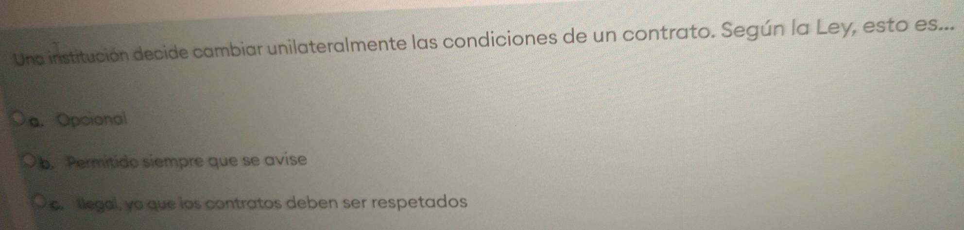 Una institución decide cambiar unilateralmente las condiciones de un contrato. Según la Ley, esto es...
a. Opcional
b. Permitido siempre que se avise
c. llegal, yo que los contratos deben ser respetados