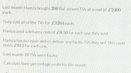 Last month Hamza bought 200 flat-screen TVs at a cost of £2400
each 
They sold all of the TVs for £3264 each 
Hamza paid a delivery cost of £9.50 for each one they sold. 
Hamza has to repair and re-deliver any faulty TVs they sell. This costs 
them £912 for each one 
Last month 10 TVs were faulity. 
Calculate their percentage profit for the month.