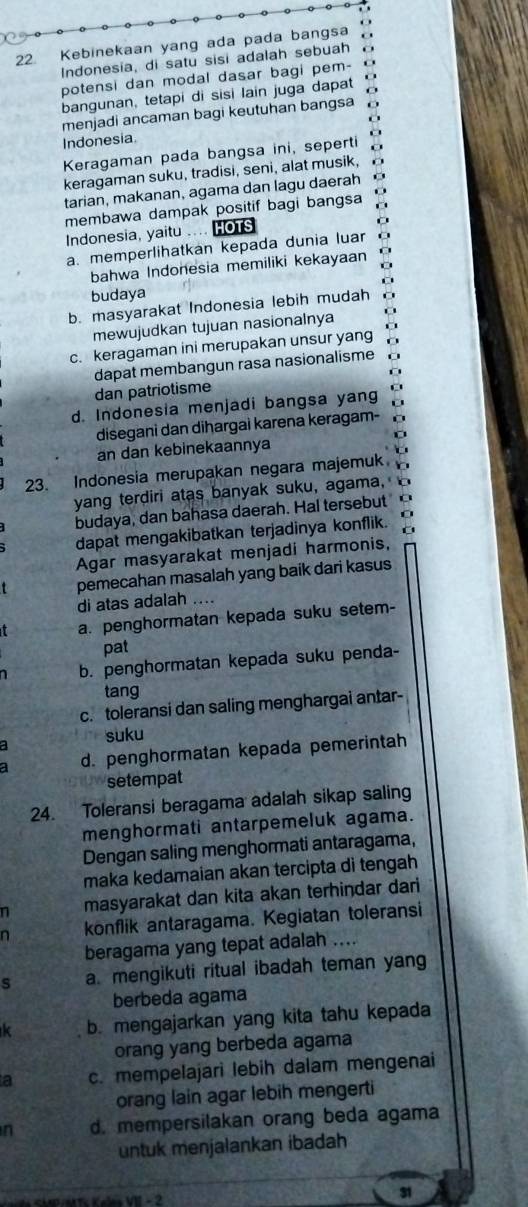 Kebinekaan yang ada pada bangsa
Indonesia, di satu sisi adalah sebuah
potensi dan modal dasar bagi pem-
bangunan, tetapi di sisi lain juga dapat C
menjadi ancaman bagi keutuhan bangsa
Indonesia
Keragaman pada bangsa ini, seperti
keragaman suku, tradisi, seni, alat musik,
tarian, makanan, agama dan lagu daerah o
membawa dampak positif bagi bangsa
Indonesia, yaitu .... HOTS
a. memperlihatkan kepada dunia luar
bahwa Indonesia memiliki kekayaan
budaya
b. masyarakat Indonesia lebih mudah
mewujudkan tujuan nasionalnya
c. keragaman ini merupakan unsur yang
dapat membangun rasa nasionalisme
dan patriotisme
d. Indonesia menjadi bangsa yang
disegani dan dihargai karena keragam-
an dan kebinekaannya
23. Indonesia merupakan negara majemuk
yang terdiri atas banyak suku, agama,
budaya, dan bahasa daerah. Hal tersebut
dapat mengakibatkan terjadinya konflik.
Agar masyarakat menjadi harmonis,
pemecahan masalah yang baik dari kasus
di atas adalah ....
a. penghormatan kepada suku setem-
pat
1 b. penghormatan kepada suku penda-
tang
c. toleransi dan saling menghargai antar-
a suku
d. penghormatan kepada pemerintah
setempat
24. Toleransi beragama adalah sikap saling
menghormati antarpemeluk agama.
Dengan saling menghormati antaragama,
maka kedamaian akan tercipta di tengah 
n masyarakat dan kita akan terhindar dari
n konflik antaragama. Kegiatan toleransi
beragama yang tepat adalah ....
s a mengikuti ritual ibadah teman yang
berbeda agama
k b. mengajarkan yang kita tahu kepada
orang yang berbeda agama
a c. mempelajari lebih dalam mengenai
orang lain agar lebih mengerti
n d. mempersilakan orang beda agama
untuk menjalankan ibadah
31