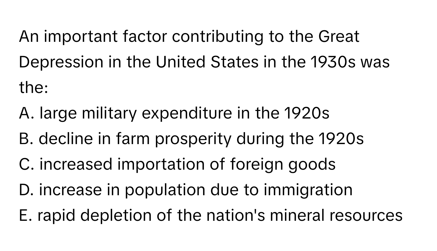 An important factor contributing to the Great Depression in the United States in the 1930s was the:

A. large military expenditure in the 1920s
B. decline in farm prosperity during the 1920s
C. increased importation of foreign goods
D. increase in population due to immigration
E. rapid depletion of the nation's mineral resources