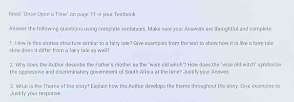 Read "Once Upon a Time" on page 11 in your Textbook. 
Answer the following questions using complete sentences. Make sure your Answers are thoughtful and complete. 
1. How is this stories structure similar to a fairy tale? Give examples from the text to show how it is like a fairy tale. 
How does it differ from a fairy tale as well? 
2. Why does the Author describe the Father's mother as the "wise old witch"? How does the "wise old witch" symbolize 
the oppressive and discriminatory government of South Africa at the time? Justify your Answer. 
3. What is the Theme of the story? Explain how the Author develops the theme throughout the story. Give examples to 
Justify your response.