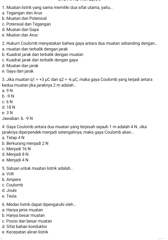 Muatan listrik yang sama memiliki dua sifat utama, yaitu...
a. Tegangan dan Arus
b. Muatan dan Potensial
c. Potensial dan Tegangan
d. Muatan dan Gaya
e. Muatan dan Arus
2. Hukum Coulomb menyatakan bahwa gaya antara dua muatan sebanding dengan...
a. muatan dan terbalik dengan jarak
b. Kuadrat jarak dan terbalik dengan muatan
c. Kuadrat jarak dan terbalik dengan gaya
d. Muatan dan jarak
e. Gaya dan jarak
3. Jika muatan q1=+3mu C dan q2=-6mu C , maka gaya Coulomb yang terjadi antara
kedua muatan jika jaraknya 2 m adalah...
a. 9 N
b. -9 N
c. 6 N
d. 18 N
e. 3 N
Jawaban: b. -9 N
4. Gaya Coulomb antara dua muatan yang terpisah sejauh 1 m adalah 4 N. Jika
jaraknya diperpendek menjadi setengahnya, maka gaya Coulomb akan..
a. Tetap 4 N
b. Berkurang menjadi 2 N
c. Menjadi 16 N
d. Menjadi 8 N
e. Menjadi 4 N
5. Satuan untuk muatan listrik adalah...
a. Volt
b. Ampere
c. Coulomb
d. Joule
e. Tesla
6. Medan listrik dapat dipengaruhi oleh...
a. Hanya jenis muatan
b. Hanya besar muatan
c. Posisi dan besar muatan
d. Sifat bahan konduktor
e. Kecepatan aliran listrik