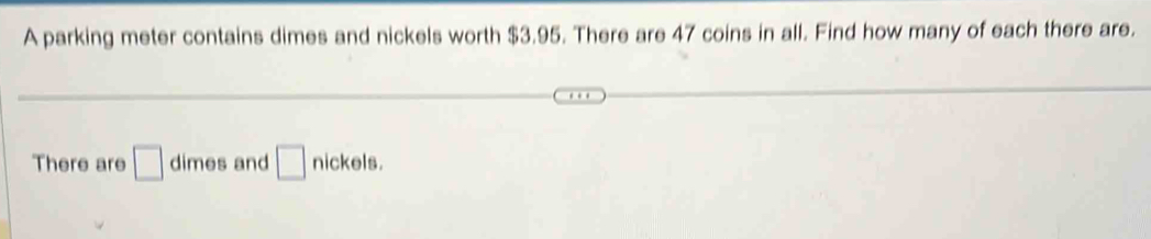 A parking meter contains dimes and nickels worth $3.95. There are 47 coins in all. Find how many of each there are. 
There are □ dimes and □ nickels.