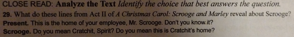 CLOSE READ: Analyze the Text Identify the choice that best answers the question. 
29. What do these lines from Act II of A Christmas Carol: Scrooge and Marley reveal about Scrooge? 
Present. This is the home of your employee, Mr. Scrooge. Don't you know it? 
Scrooge. Do you mean Cratchit, Spirit? Do you mean this is Cratchit's home?