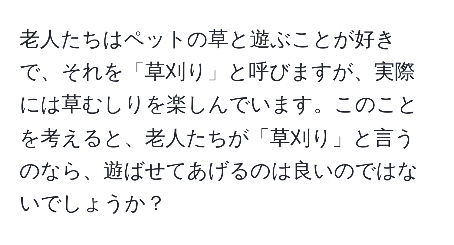 老人たちはペットの草と遊ぶことが好きで、それを「草刈り」と呼びますが、実際には草むしりを楽しんでいます。このことを考えると、老人たちが「草刈り」と言うのなら、遊ばせてあげるのは良いのではないでしょうか？