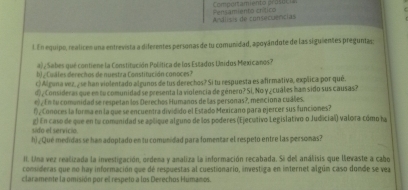 Compontamiento pros oc i 
Andlisis de consecuencias Persamiento crítico 
l. En equipo, realices una entrevista a diferentes personas de tu comunidad, apoyándote de las siguientes preguntas; 
) Sabes que contiene la Constitución Política de los Estados Unidos Mexicanos? 
b) Cuáles derecños de nuestra Constitución conoces? 
c) Alguna vez, y se han violentado algunos de lus derechos? Si tu respuesta es afirmativa, explica por que. 
d , Consideras que en su comunidad se presenta la violencia de género? Si, No y ¿ cuáles ham sido sus causas? 
e ¿ En tu comanidad se respetan los Derechos Humanos de las personas?, mencion a cuales. 
1) , Conoces la forma en la que se encuentra dividido el Estado Mexicano para ejercer sus funciones? 
sido el servicio. g) En caso de que en lu comunidad se aplique alguno de los poderes (Ejecutivo Législativo o Judicial) valora-cómo ha 
h) ¿Qué medidas se han adoptado en tu comunidad para fomentar el respeto entre las personas? 
II. Una vez realizada la investigación, ordena y analiza la información recabada. Si del análisis que levaste a cabo 
consideras que no hay información que de respuestas al cuestionario, investiga en internet algúm caso donde se vea 
claramente la omisión por el respeto a los Derechos Humanos.