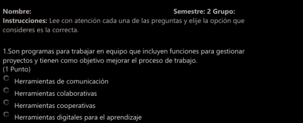 Nombre: Semestre: 2 Grupo:
Instrucciones: Lee con atención cada una de las preguntas y elije la opción que
consideres es la correcta.
1.Son programas para trabajar en equipo que incluyen funciones para gestionar
proyectos y tienen como objetivo mejorar el proceso de trabajo.
(1 Punto)
Herramientas de comunicación
Herramientas colaborativas
Herramientas cooperativas
Herramientas digitales para el aprendizaje