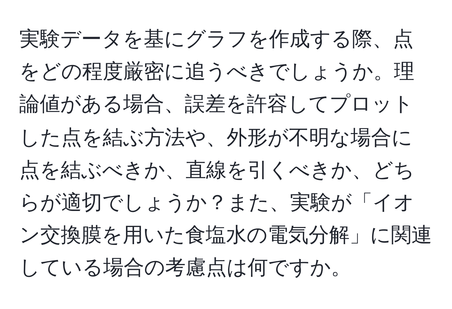 実験データを基にグラフを作成する際、点をどの程度厳密に追うべきでしょうか。理論値がある場合、誤差を許容してプロットした点を結ぶ方法や、外形が不明な場合に点を結ぶべきか、直線を引くべきか、どちらが適切でしょうか？また、実験が「イオン交換膜を用いた食塩水の電気分解」に関連している場合の考慮点は何ですか。