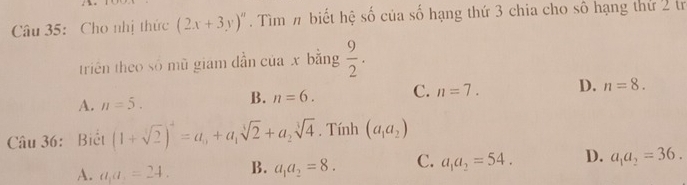 Cho nhị thức (2x+3y)''. Tìm π biết hệ số của số hạng thứ 3 chia cho số hạng thứ 2 tr
trin theo số mǔ giam dẫn của x bằng  9/2 .
A. n=5.
B. n=6. C. n=7. D. n=8. 
Câu 36: Biết (1+sqrt[3](2))^4=a_0+a_1sqrt[3](2)+a_2sqrt[3](4). Tính (a_1a_2)
A. a_1a_1=24. B. a_1a_2=8. C. a_1a_2=54. D. a_1a_2=36.