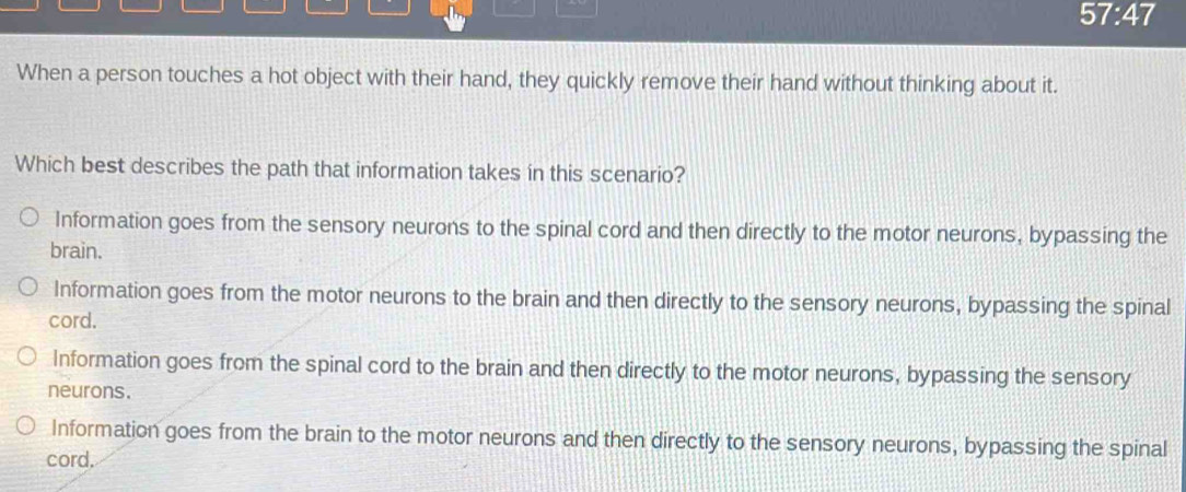 57:47 
When a person touches a hot object with their hand, they quickly remove their hand without thinking about it.
Which best describes the path that information takes in this scenario?
Information goes from the sensory neurons to the spinal cord and then directly to the motor neurons, bypassing the
brain.
Information goes from the motor neurons to the brain and then directly to the sensory neurons, bypassing the spinal
cord.
Information goes from the spinal cord to the brain and then directly to the motor neurons, bypassing the sensory
neurons.
Information goes from the brain to the motor neurons and then directly to the sensory neurons, bypassing the spinal
cord.