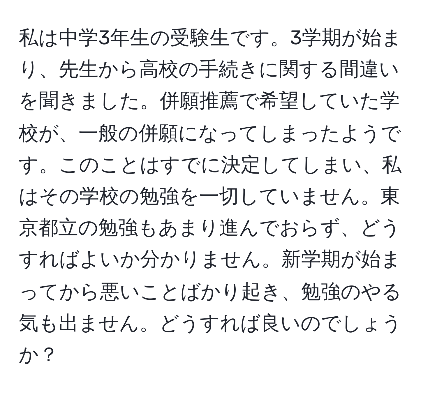 私は中学3年生の受験生です。3学期が始まり、先生から高校の手続きに関する間違いを聞きました。併願推薦で希望していた学校が、一般の併願になってしまったようです。このことはすでに決定してしまい、私はその学校の勉強を一切していません。東京都立の勉強もあまり進んでおらず、どうすればよいか分かりません。新学期が始まってから悪いことばかり起き、勉強のやる気も出ません。どうすれば良いのでしょうか？