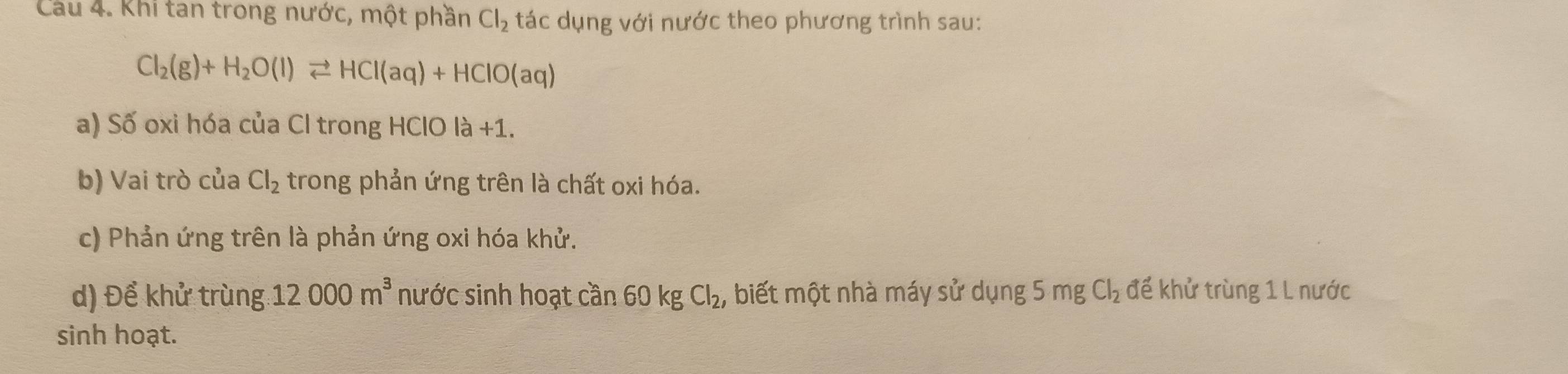 Cầâu 4. Khi tan trong nước, một phần Cl_2 tác dụng với nước theo phương trình sau:
Cl_2(g)+H_2O(l)leftharpoons HCl(aq)+HClO(aq)
a) Số oxi hóa của Cl trong HClO la+1. 
b) Vai trò của Cl_2 trong phản ứng trên là chất oxi hóa. 
c) Phản ứng trên là phản ứng oxi hóa khử. 
d) Để khử trùng 12000m^3 nước sinh hoạt cần 60 kg Cl_2, biết một nhà máy sử dụng 5 mg Cl_2 để khử trùng 1 L nước 
sinh hoạt.