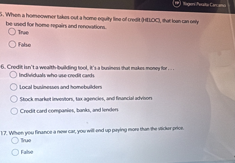 Yogeni Peralta Carcamo
5. When a homeowner takes out a home equity line of credit (HELOC), that loan can only
be used for home repairs and renovations.
True
False
6. Credit isn't a wealth-building tool, it's a business that makes money for . . .
Individuals who use credit cards
Local businesses and homebuilders
Stock market investors, tax agencies, and financial advisors
Credit card companies, banks, and lenders
17. When you finance a new car, you will end up paying more than the sticker price.
True
False