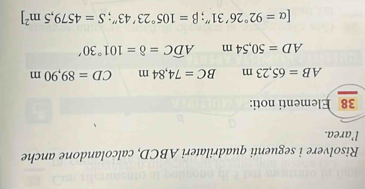 Risolvere i seguenti quadrilateri ABCD, calcolandone anche 
l’area. 
38 Elementi noti:
AB=65,23m BC=74,84m CD=89,90m
AD=50,54m Awidehat DC=8=101°30'
[alpha =92°26'31'; beta =105°23'43''; S=4579,5m^2]