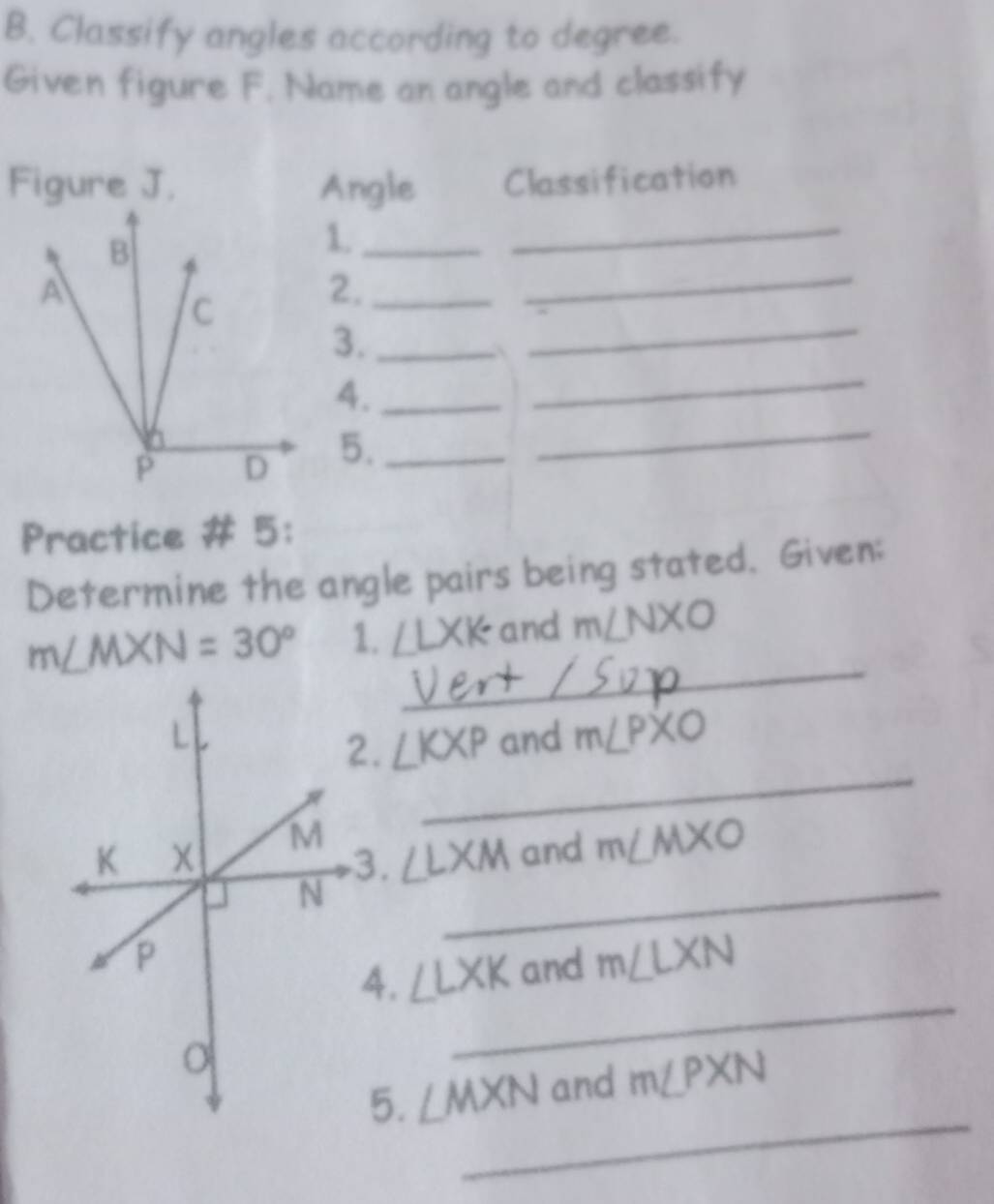 Classify angles according to degree. 
Given figure F. Name an angle and classify 
Figure J. Angle Classification 
1._ 
_ 
2._ 
_ 
3._ 
_ 
_ 
_ 
4._ 
5._ 
Practice # 5: 
Determine the angle pairs being stated. Given: 
_
m∠ MXN=30° 1. ∠ LXK and m∠ NXO
_ 
and m∠ PXO
∠ KXP
_
m∠ MXO
∠ LXM and
∠ LXK and m∠ LXN
_ 
_ 
5. ∠ MXN and m∠ PXN