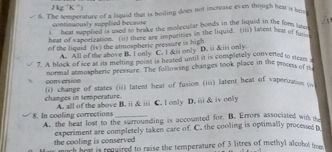 Jkg^(-1)K^(-1))
6. The temperature of a liquid that is boiling does not increase even though heat is bein
continuously supplied because
i. heat supplied is used to brake the molecular bonds in the liquid in the form later 1s
heat of vaporization. (ii) there are impurities in the liquid. (iii) latent heat of fusiot
of the liquid (iv) the atmospheric pressure is high.
A. All of the above B. I only C. l &ii only D. ii &iii only.
7. A block of ice at its melting point is heated until it is completely converted to steam a
normal atmospheric pressure. The following changes took place in the process of the
conversion
(i) change of states (ii) latent heat of fusion (iii) latent heat of vaporization (i
changes in temperature.
A. all of the above B. ii & iii C. I only D. iii & iv only
8. In cooling corrections_
A. the heat lost to the surrounding is accounted for. B. Errors associated with the
experiment are completely taken care of. C. the cooling is optimally processed D
the cooling is conserved
e much heat is required to raise the temperature of 3 litres of methyl alcohol from