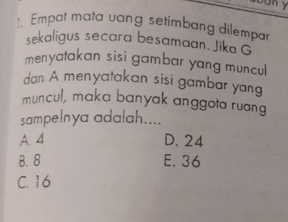 buny
1. Empat mata vang setimbang dilempar
sekaligus secara besamaan. Jika G
menyatakan sisi gambar yang muncul 
dan A menyatakan sisi gambar yang
muncul, maka banyak anggota ruang
sampelnya adalah....
A. 4 D. 24
B. 8 E. 36
C. 16