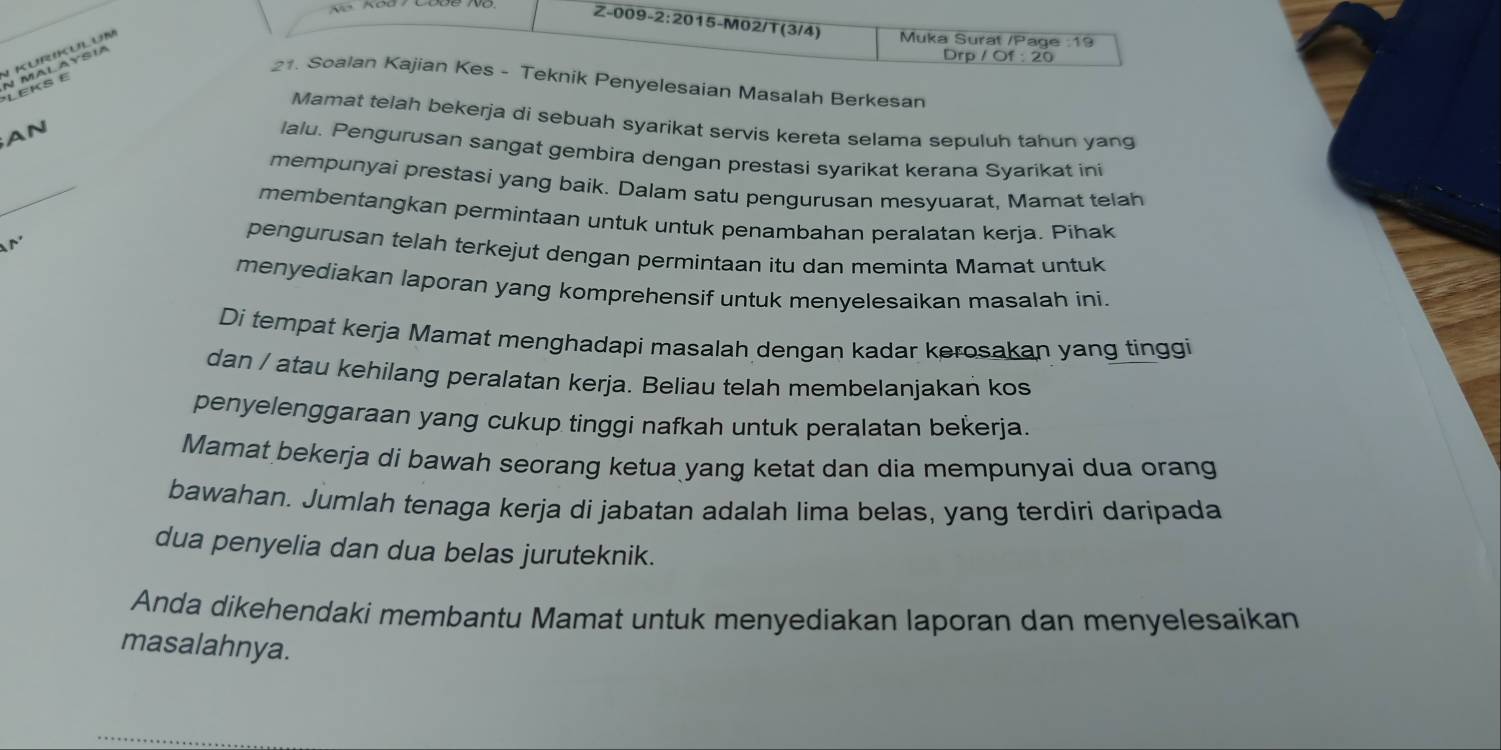 Muka Surat /Page :19 
Kurikulun 
*LEKS E N MALAYSIA 
Drp / Of : 20
21. Soalan Kajian Kes - Teknik Penyelesaian Masalah Berkesan 
Mamat telah bekerja di sebuah syarikat servis kereta selama sepuluh tahun yang 
AN 
_ 
lalu. Pengurusan sangat gembira dengan prestasi syarikat kerana Syarikat ini 
mempunyai prestasi yang baik. Dalam satu pengurusan mesyuarat, Mamat telah 
membentangkan permintaan untuk untuk penambahan peralatan kerja. Pihak 
M 
pengurusan telah terkejut dengan permintaan itu dan meminta Mamat untuk 
menyediakan laporan yang komprehensif untuk menyelesaikan masalah ini. 
Di tempat kerja Mamat menghadapi masalah dengan kadar kerosakan yang tinggi 
dan / atau kehilang peralatan kerja. Beliau telah membelanjakan kos 
penyelenggaraan yang cukup tinggi nafkah untuk peralatan bekerja. 
Mamat bekerja di bawah seorang ketua yang ketat dan dia mempunyai dua orang 
bawahan. Jumlah tenaga kerja di jabatan adalah lima belas, yang terdiri daripada 
dua penyelia dan dua belas juruteknik. 
Anda dikehendaki membantu Mamat untuk menyediakan laporan dan menyelesaikan 
masalahnya.