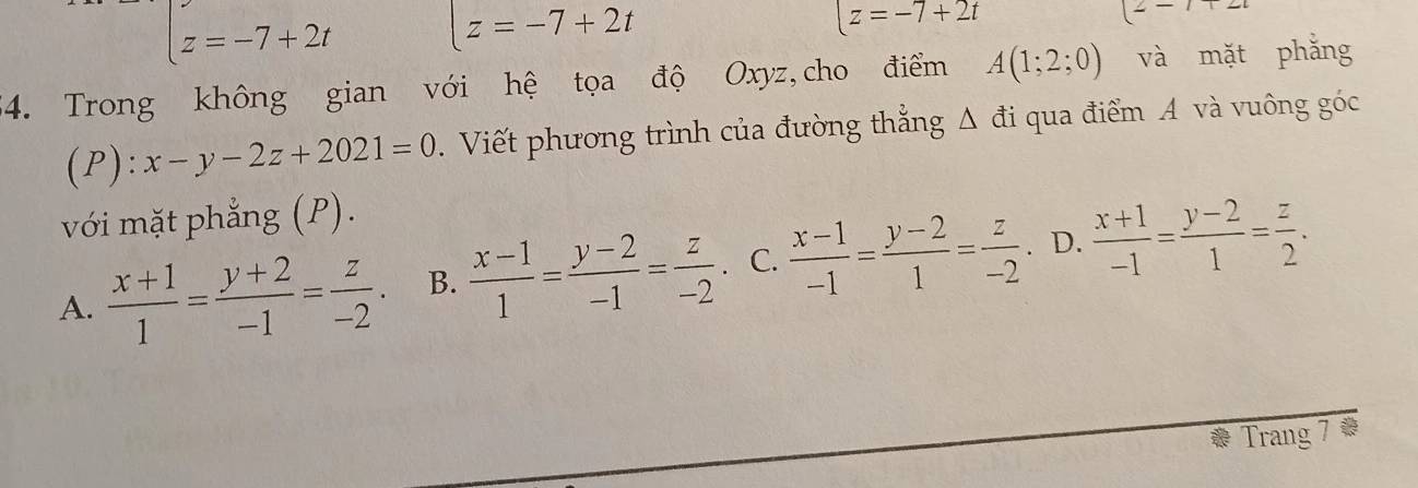 [z=-7+2t [z=-7+2t
[z=-7+2t
- 
54. Trong không gian với hệ tọa độ Oxyz,cho điểm A(1;2;0) và mặt phǎng
(P):x-y-2z+2021=0. Viết phương trình của đường thẳng Δ đi qua điểm A và vuông góc
với mặt phẳng (P).
A.  (x+1)/1 = (y+2)/-1 = z/-2 . B.  (x-1)/1 = (y-2)/-1 = z/-2 . C.  (x-1)/-1 = (y-2)/1 = z/-2 . D.  (x+1)/-1 = (y-2)/1 = z/2 . 
Trang 7