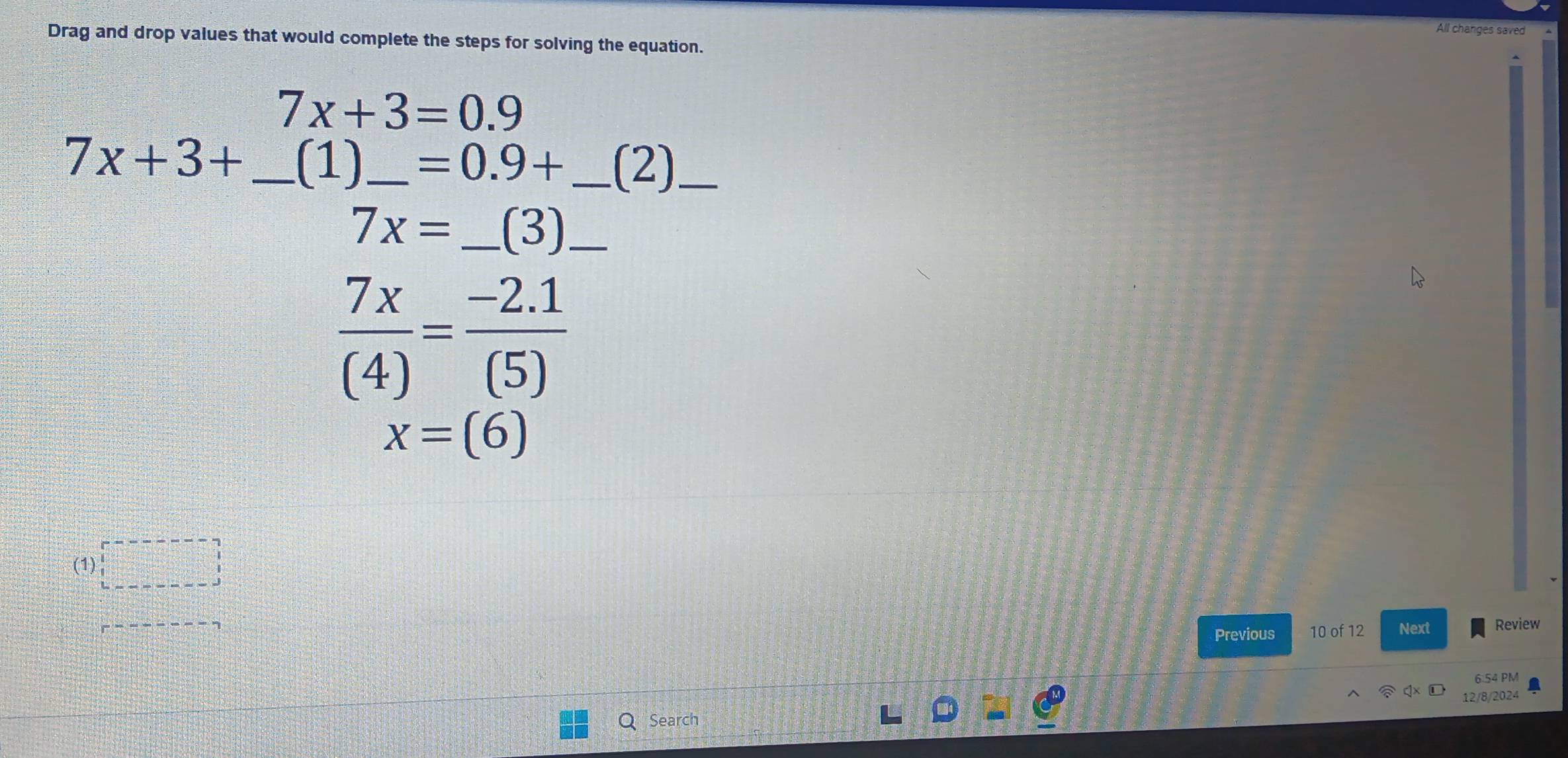 All changes saved 
Drag and drop values that would complete the steps for solving the equation.
7x+3=0.9
7x+3+ _ (1)_  =0.9+ _ (2)_
7x= _  (3) _
 7x/(4) = (-2.1)/(5) 
x=(6)
(1) 
Previous 10 of 12 Next Review 
6:54 PM 
Q Search 12/8/2024