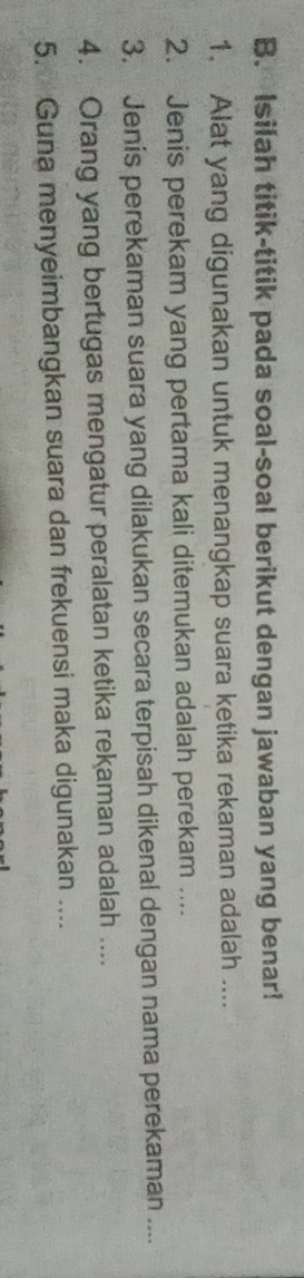 Isilah titik-titik pada soal-soal berikut dengan jawaban yang benar! 
1. Alat yang digunakan untuk menangkap suara ketika rekaman adalah .... 
2. Jenis perekam yang pertama kali ditemukan adalah perekam .... 
3. Jenis perekaman suara yang dilakukan secara terpisah dikenal dengan nama perekaman .... 
4. Orang yang bertugas mengatur peralatan ketika rekaman adalah .... 
5. Guna menyeimbangkan suara dan frekuensi maka digunakan ....