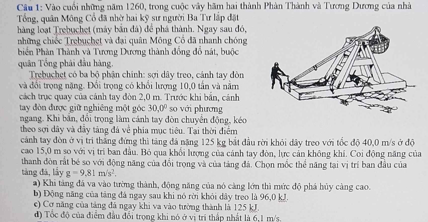 Vào cuối những năm 1260, trong cuộc vây hãm hai thành Phàn Thành và Tương Dương của nhà
Tổng, quân Mông Cổ đã nhờ hai kỹ sư người Ba Tư lắp đặt
hàng loạt Trebuchet (máy bắn đá) để phá thành. Ngay sau đó,
những chiếc Trebuchet và đại quân Mông Cổ đã nhanh chóng
biển Phàn Thành và Tương Dương thành đồng đồ nát, buộc
quân Tống phải đầu hàng.
Trebuchet có ba bộ phận chính: sợi dây treo, cánh tay đòn
và đổi trọng nặng. Đồi trọng có khối lượng 10,0 tấn và nằm
cách trục quay của cánh tay đòn 2,0 m. Trước khi bắn, cánh
tay đòn được giữ nghiêng một góc 30,0^0 so với phương
ngang. Khi băn, đồi trọng làm cánh tay đòn chuyền động, kéo
theo sợi dây và đầy tảng đá về phía mục tiêu. Tại thời điểm
cánh tay đòn ở vị trí thắng đứng thì tảng đá nặng 125 kg bắt đầu rời khỏi dây treo với tốc độ 40,0 m/s ở độ
cao 15,0 m so với vị trí ban đầu. Bỏ qua khối lượng của cánh tay đòn, lực cản không khí. Coi động năng của
thanh đòn rất bé so với động năng của đối trọng và của tảng đá. Chọn mốc thế năng tại vị trí ban đầu của
tàng đá, lấy g=9,81m/s^2.
a) Khi tàng đá va vào tường thành, động năng của nó càng lớn thì mức độ phá hủy càng cao.
b) Động năng của tảng đá ngay sau khi nó rời khỏi dây treo là 96,0 kJ.
c) Cơ năng của tảng đá ngay khi va vào tường thành là 125 kJ.
d) Tốc độ của điểm đầu đối trọng khi nó ở vị trí thấp nhất là 6,1 m/s.