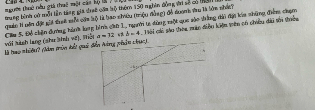 người thuê nếu giá thuê một căn hộ là / tệ 
trung bình cứ mỗi lần tăng giá thuê căn hộ thêm 150 nghìn đồng thì sẽ có then 
quản lí nên đặt giá thuê mỗi căn hộ là bao nhiêu (triệu đồng) để doanh thu là lớn nhất? 
Câu 5. Để chặn đường hành lang hình chữ L, người ta dùng một que sào thẳng dài đặt kín những điểm chạm 
với hành lang (như hình vẽ). Biết a=32 và b=4. Hỏi cái sào thỏa mãn điều kiện trên có chiều dài tối thiểu 
là bao nhiêu? (làm tròn kết quả đến hàng phần chục).

a