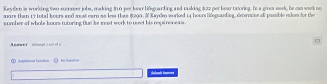 Kayden is working two summer jobs, making $10 per hour lifeguarding and making $22 per hour tutoring. In a given week, he can work no 
more than 17 total hours and must earn no less than $290. If Kayden worked 14 hours lifeguarding, determine all possible values for the 
number of whole hours tutoring that he must work to meet his requirements. 

Answer Anamogt s ooot of 9
Abtitiond Sclution No Salution 
Suheuid Anoer