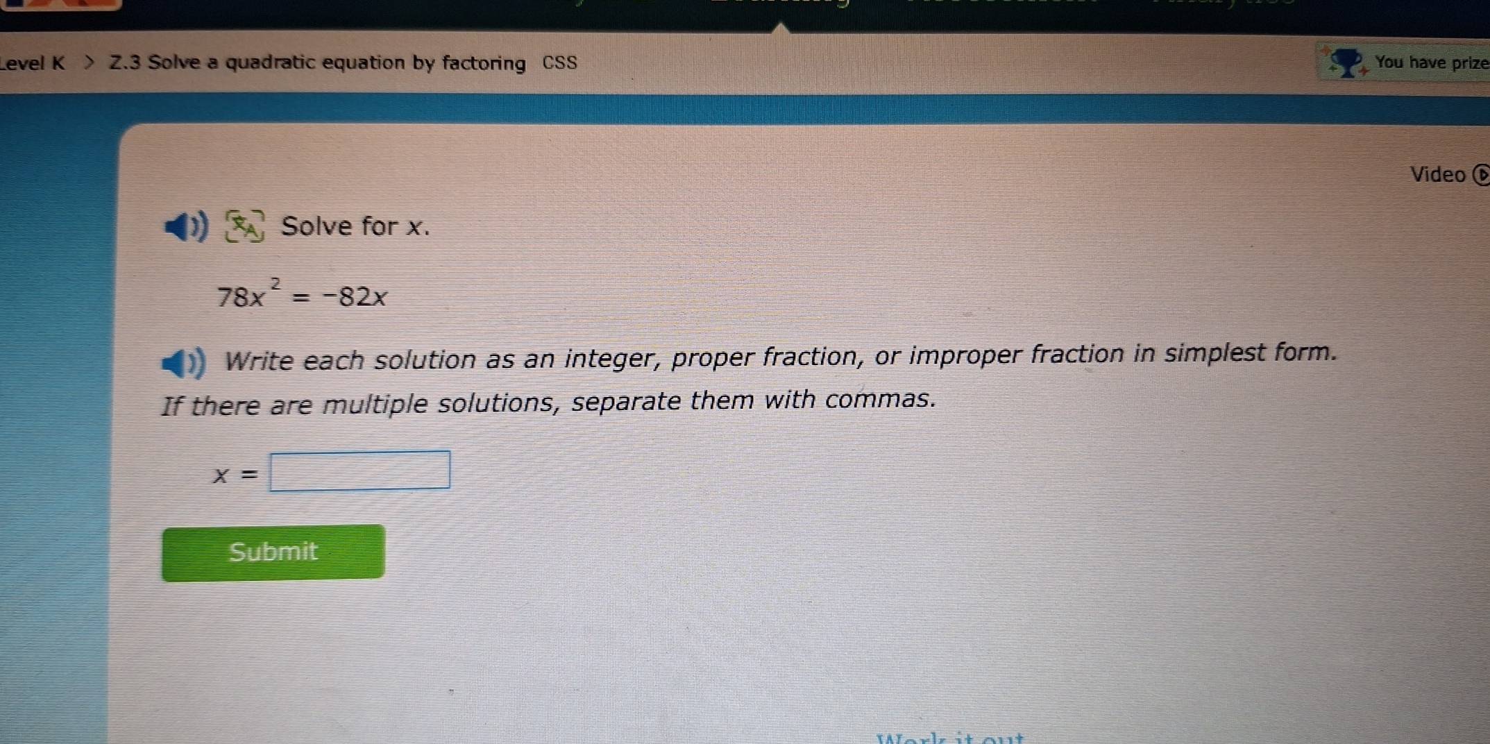 evel K > Z.3 Solve a quadratic equation by factoring CSS You have prize 
Video é 
Solve for x.
78x^2=-82x
Write each solution as an integer, proper fraction, or improper fraction in simplest form. 
If there are multiple solutions, separate them with commas.
x=□
Submit