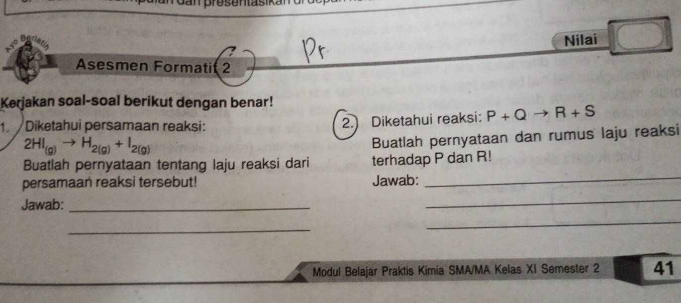 Nilai 
Asesmen Formati( 2 
Kerjakan soal-soal berikut dengan benar! 
1. Diketahui persamaan reaksi: 
2.) Diketahui reaksi: P+Qto R+S
2HI_(g)to H_2(g)+I_2(g)
Buatlah pernyataan dan rumus laju reaksi 
_ 
Buatlah pernyataan tentang laju reaksi dari 
terhadap P dan R! 
_ 
persamaan reaksi tersebut! Jawab: 
Jawab:_ 
_ 
_ 
Modul Belajar Praktis Kimia SMA/MA Kelas XI Semester 2 41