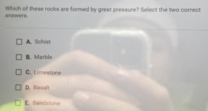 Which of these rocks are formed by great pressure? Select the two correct
answers.
A. Schist
B. Marble
C, Limestone
D, Basalt
E. Sandstone