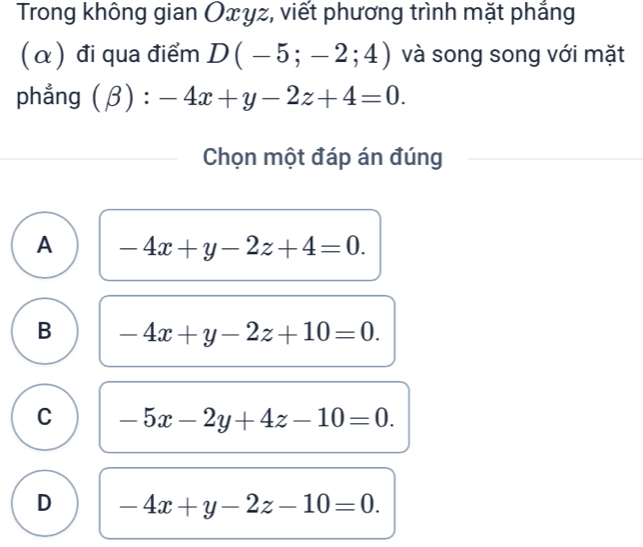 Trong không gian Oxyz, viết phương trình mặt phẳng
(α) đi qua điểm D(-5;-2;4) và song song với mặt
phẳng (beta ):-4x+y-2z+4=0. 
Chọn một đáp án đúng
A -4x+y-2z+4=0.
B -4x+y-2z+10=0.
C -5x-2y+4z-10=0.
D -4x+y-2z-10=0.