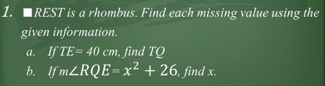 □ REST is a rhombus. Find each missing value using the 
given information. 
a. IfTE=40cm , find TQ
b. If m∠ RQE=x^2+26 , find x.