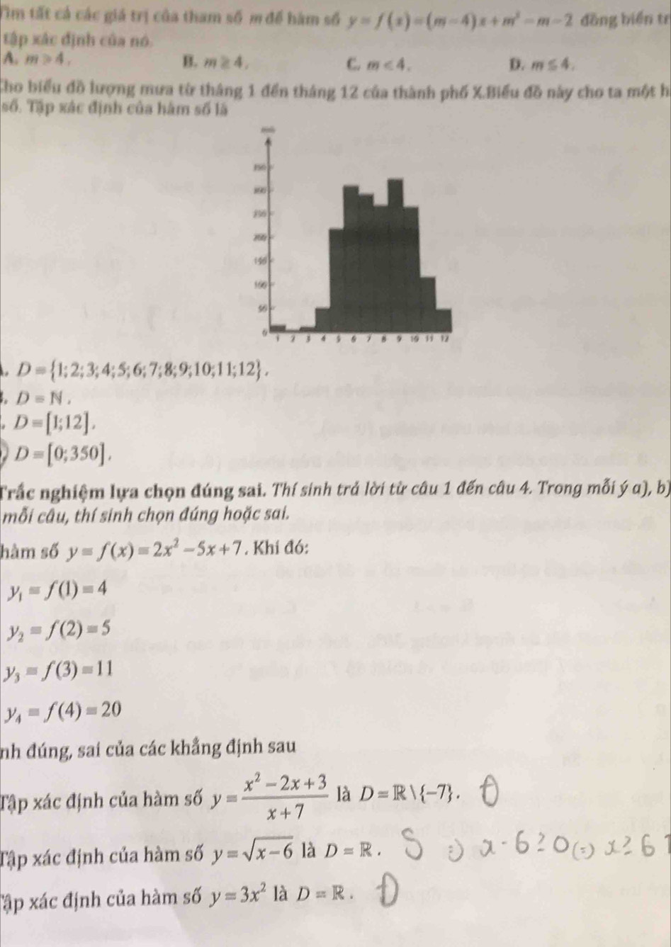 Tìm tất cả các giá trị của tham số m để hàm số y=f(x)=(m-4)x+m^2-m-2 đồng biển tr
tập xác định của nó.
A. m>4, B. m≥ 4, C. m<4</tex>. D. m≤ 4. 
Cho biểu đồ lượng mưa từ tháng 1 đền tháng 12 của thành phố X.Biểu đồ này cho ta một hi
số. Tập xác định của hàm số là
D= 1;2;3;4;5;6;7;8;9;10;11;12 ,
D=N,
D=[1;12],
D=[0;350]. 
Trắc nghiệm lựa chọn đúng sai. Thí sinh trả lời từ câu 1 đến câu 4. Trong mỗi ý α), bị
mỗi câu, thí sinh chọn đúng hoặc sai.
hàm số y=f(x)=2x^2-5x+7. Khí đó:
y_1=f(1)=4
y_2=f(2)=5
y_3=f(3)=11
y_4=f(4)=20
nh đúng, sai của các khẳng định sau
Tập xác định của hàm số y= (x^2-2x+3)/x+7  là D=R/ -7. 
Tập xác định của hàm số y=sqrt(x-6) là D=R. 
Tập xác định của hàm số y=3x^2 là D=R.