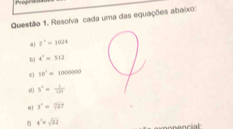 Propriedãu 
Questão 1. Resolva cada uma das equações abaixo: 
a) 2^x=1024
b) 4^3=512
c) 10^3=1000000
d) 5^x= 1/125 
e) 3^x=sqrt[6](27)
f) 4^5=sqrt(32)