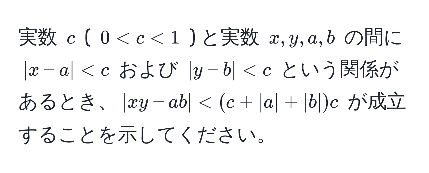 実数 $c$ ( $0 < c < 1$ ) と実数 $x, y, a, b$ の間に $|x-a| < c$ および $|y-b| < c$ という関係があるとき、$|xy-ab| < (c + |a| + |b|)c$ が成立することを示してください。