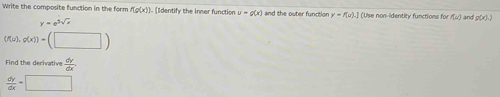 Write the composite function in the form f(g(x)). [Identify the inner function u=g(x) and the outer function y=f(u). .] (Use non-identity functions for f(u) and g(x).)
y=e^(5sqrt(x))
(f(u),g(x))=(□ )
Find the derivative  dy/dx .
 dy/dx =□