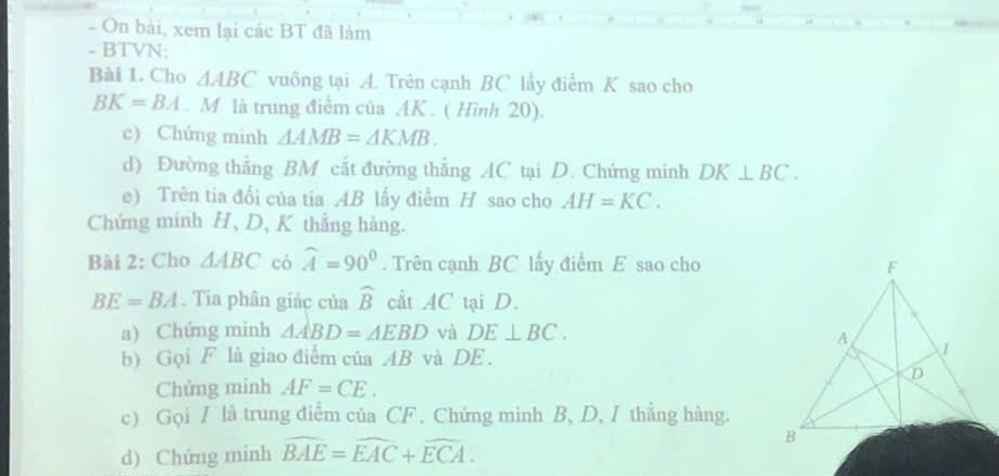 On bài, xem lại các BT đã làm 
- BTVN: 
Bài 1. Cho △ ABC vuông tại A. Trên cạnh BC lấy điểm K sao cho
BK=BA. M là trung điểm của AK. ( Hình 20). 
c) Chứng minh △ AMB=△ KMB. 
d) Đường thẳng BM cắt đường thẳng AC tại D. Chứng minh DK⊥ BC. 
e) Trên tia đổi của tia AB lấy điểm H sao cho AH=KC. 
Chứng minh H, D, K thẳng hàng. 
Bài 2: Cho △ ABC có widehat A=90°. Trên cạnh BC lấy điểm E sao cho
BE=BA. Tia phân giác của widehat B cầt AC tại D. 
a) Chứng minh △ ABD=△ EBD và DE⊥ BC. 
b) Gọi F là giao điểm của AB và DE. 
Chửng minh AF=CE. 
c) Gọi / là trung điểm của CF. Chứng minh B, D, I thắng hàng. 
d) Chứng minh widehat BAE=widehat EAC+widehat ECA.