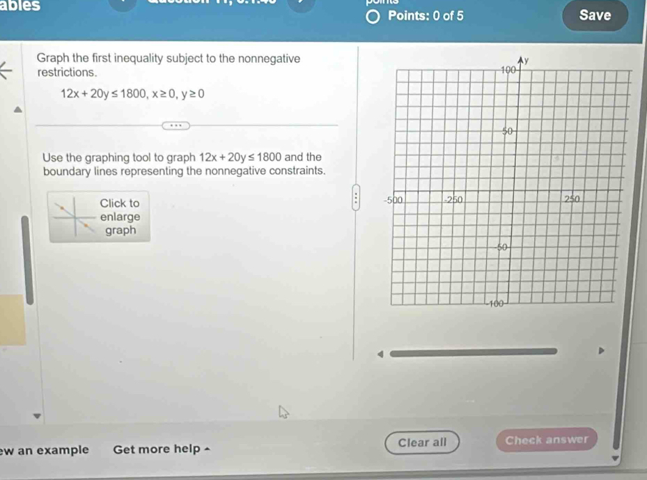 ables
Points: 0 of 5 Save
Graph the first inequality subject to the nonnegative
restrictions.
12x+20y≤ 1800, x≥ 0, y≥ 0
Use the graphing tool to graph 12x+20y≤ 1800 and the
boundary lines representing the nonnegative constraints.
:
Click to 
enlarge
graph
4
w an example Get more help Clear all Check answer