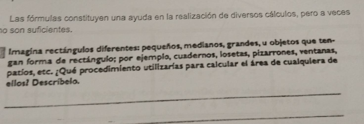 Las fórmulas constituyen una ayuda en la realización de diversos cálculos, pero a veces 
o son suficientes. 
Imagina rectángulos diferentes: pequeños, medianos, grandes, u objetos que ten- 
gan forma de rectángulo; por ejempio, cuadernos, losetas, pizarrones, ventanas, 
patíos, etc. ¿Qué procedimiento utilizarías para calcular el área de cualquiera de 
ellos? Descríbelo.