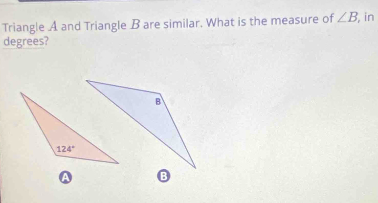 Triangle A and Triangle B are similar. What is the measure of ∠ B , in
degrees?
A